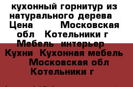 кухонный горнитур из натурального дерева › Цена ­ 10 - Московская обл., Котельники г. Мебель, интерьер » Кухни. Кухонная мебель   . Московская обл.,Котельники г.